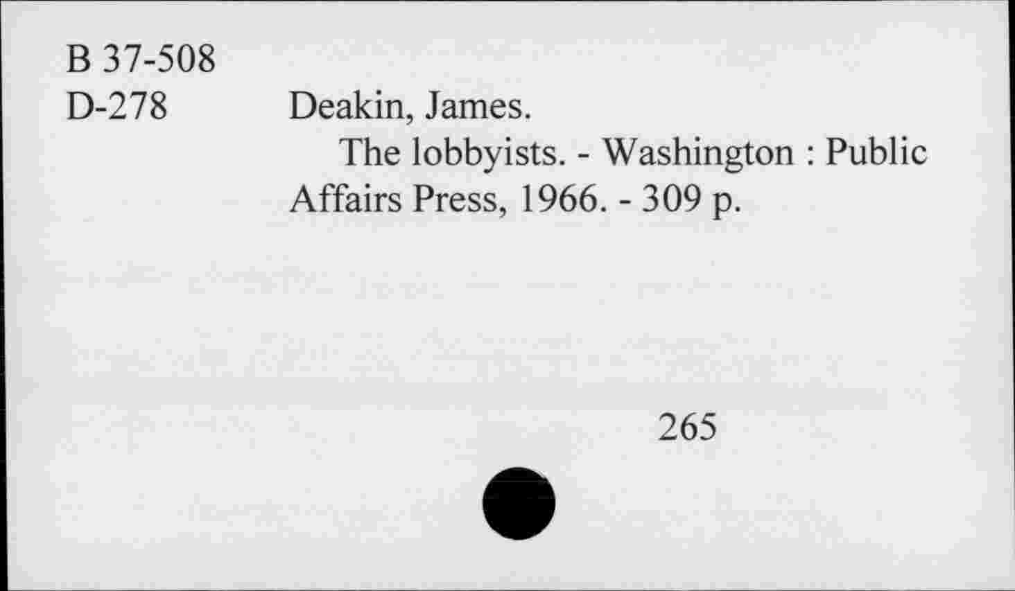 ﻿B 37-508
D-278 Deakin, James.
The lobbyists. - Washington : Public Affairs Press, 1966. - 309 p.
265